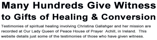 Many hundreds give witness to gifts of conversion.  Testimonies of spiritual healing involving Christina Gallahger and her mission are recorded at Our Lady Queen of Peace House of Prayer  Achill, in Ireland.  Here below are just some of testimonies of those who have given withness